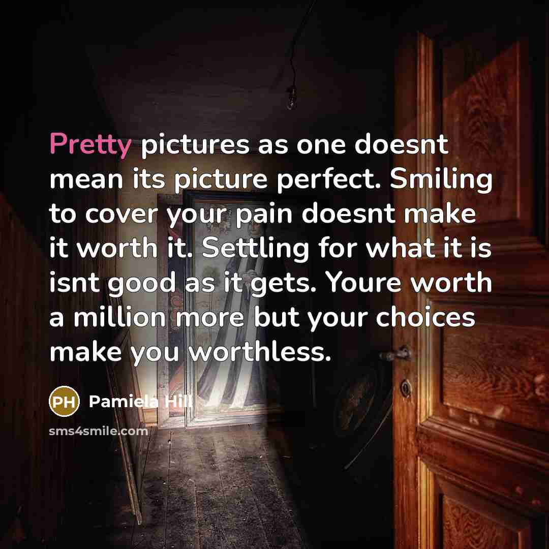 “Pretty pictures as one doesnt mean its picture perfect. Smiling to cover your pain doesnt make it worth it. Settling for what it is isnt good as it gets. Youre worth a million more but your choices make you worthless.” quote by Pamiela Hill