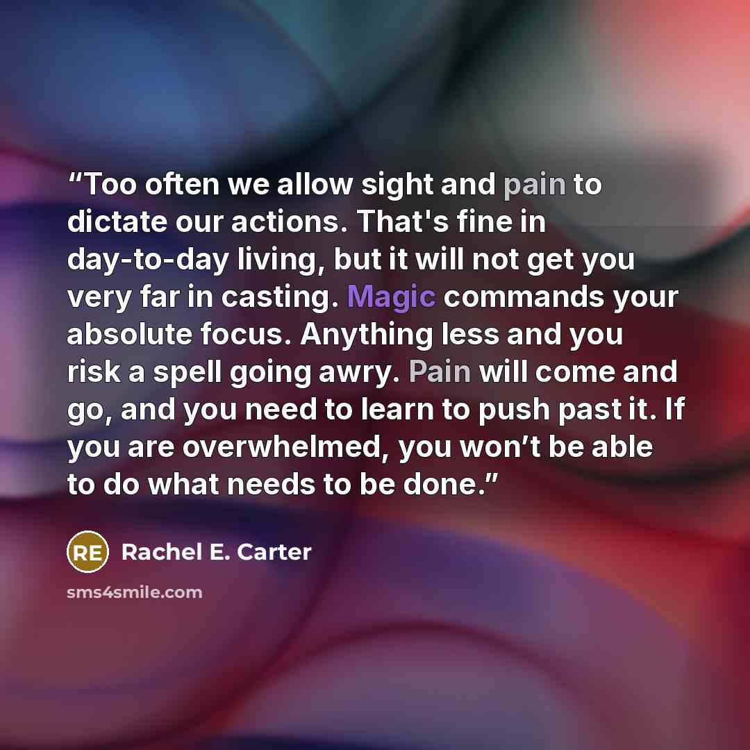 “Too often we allow sight and pain to dictate our actions. That's fine in day-to-day living, but it will not get you very far in casting. Magic commands your absolute focus. Anything less and you risk a spell going awry. Pain will come and go, and you need to learn to push past it. If you are…” quote by Rachel E. Carter