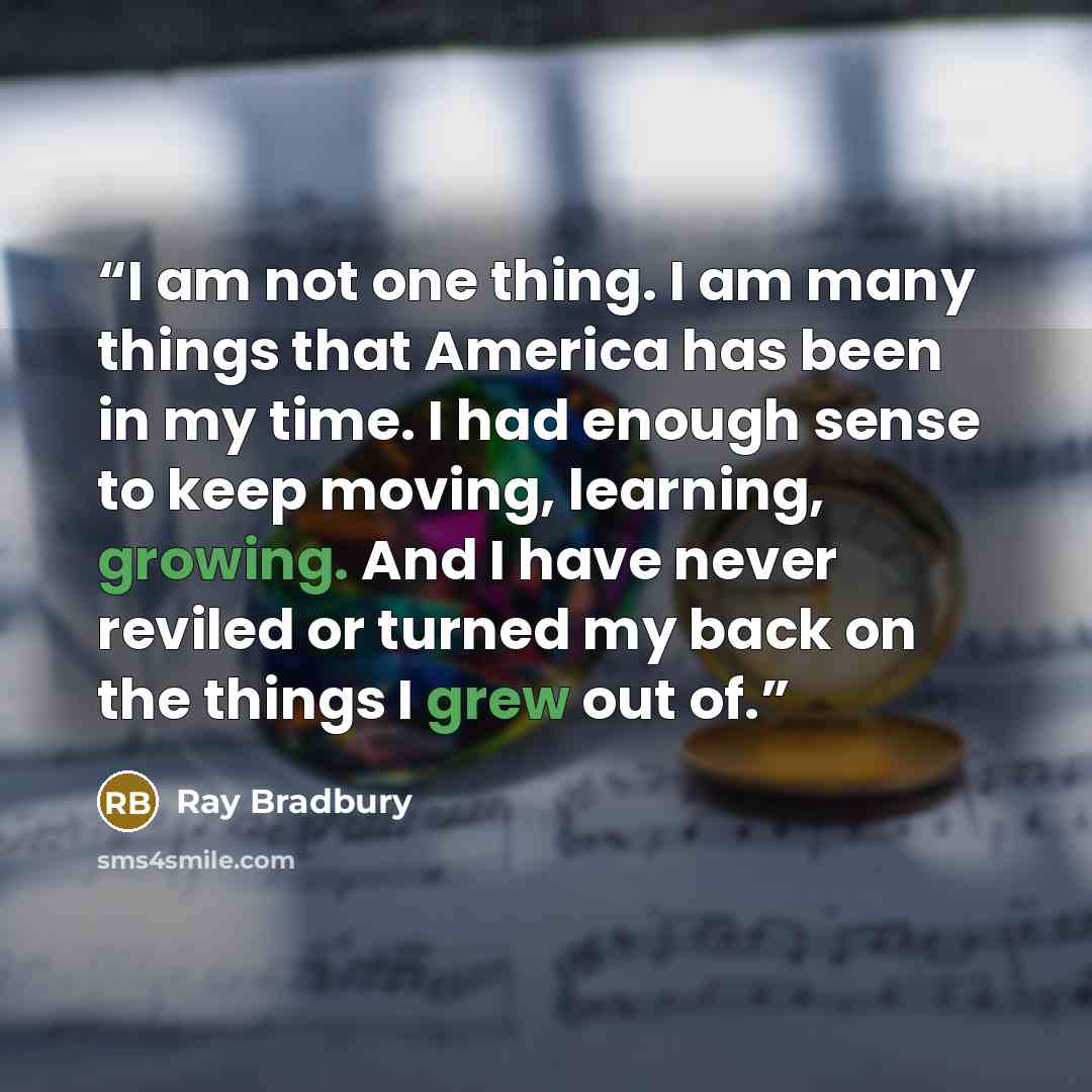 “I am not one thing. I am many things that America has been in my time. I had enough sense to keep moving, learning, growing. And I have never reviled or turned my back on the things I grew out of.” quote by Ray Bradbury