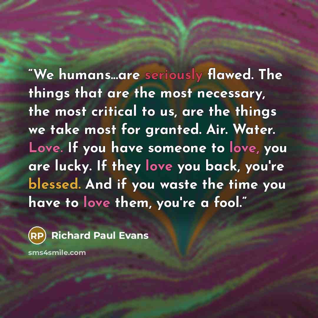 “We humans...are seriously flawed. The things that are the most necessary, the most critical to us, are the things we take most for granted. Air. Water. Love. If you have someone to love, you are lucky. If they love you back, you're blessed. And if you waste the time you have to love them, you're a…” quote by Richard Paul Evans