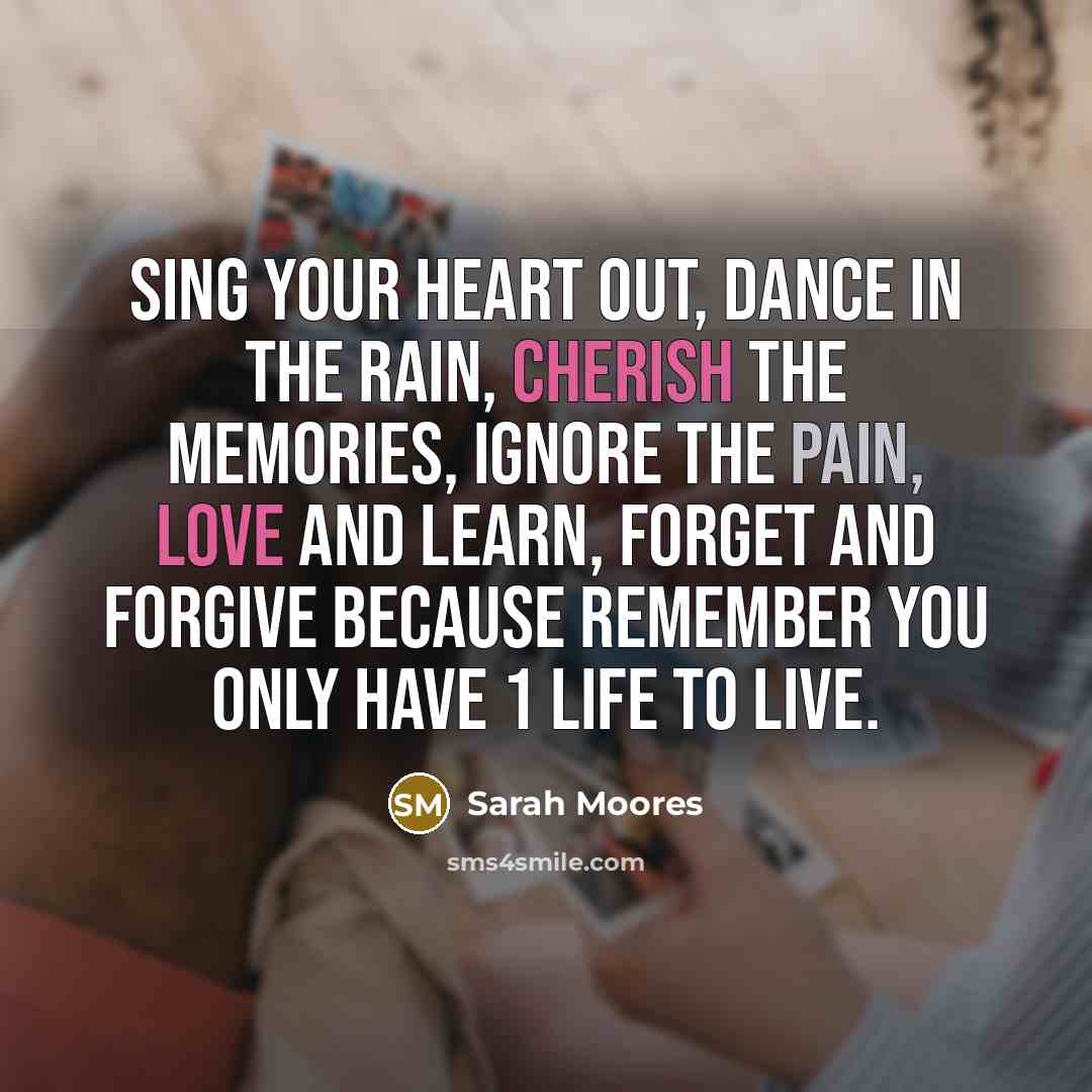 “Sing your heart out, Dance in the rain, Cherish the memories, Ignore the pain, Love and learn, Forget and forgive because remember you only have 1 life to live.” quote by Sarah Moores