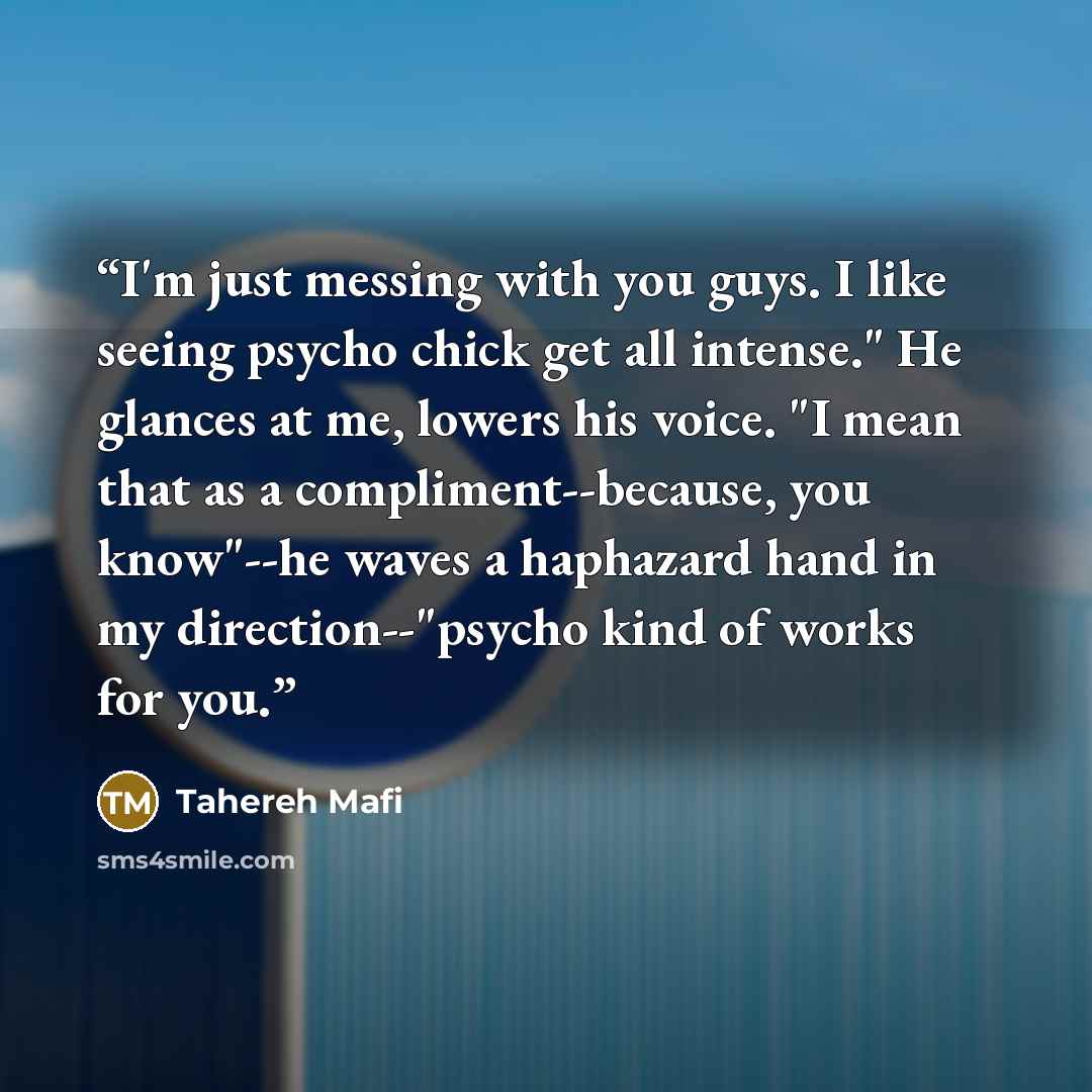 “I'm just messing with you guys. I like seeing psycho chick get all intense." He glances at me, lowers his voice. "I mean that as a compliment--because, you know"--he waves a haphazard hand in my direction--"psycho kind of works for you.” quote by Tahereh Mafi