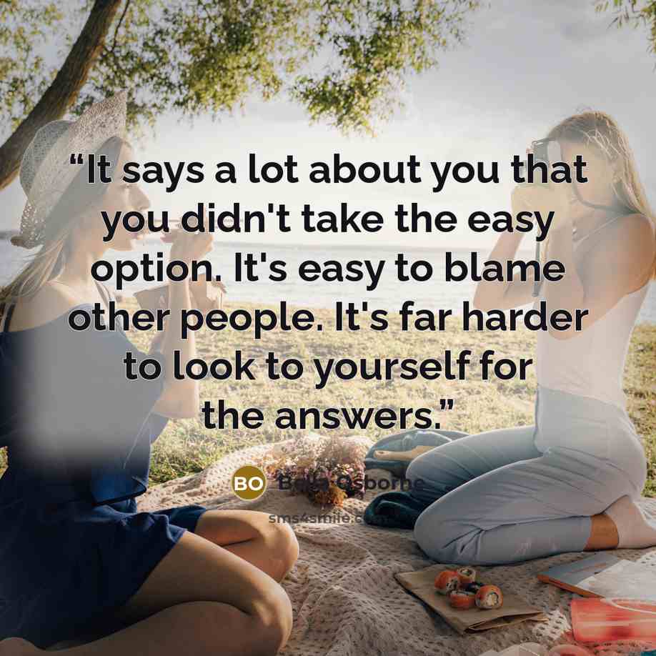 “It says a lot about you that you didn't take the easy option. It's easy to blame other people. It's far harder to look to yourself for the answers.” quote by Bella Osborne