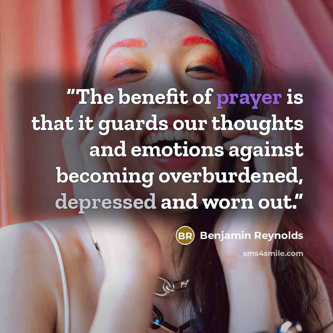 “The benefit of prayer is that it guards our thoughts and emotions against becoming overburdened, depressed and worn out.” quote by Benjamin Reynolds