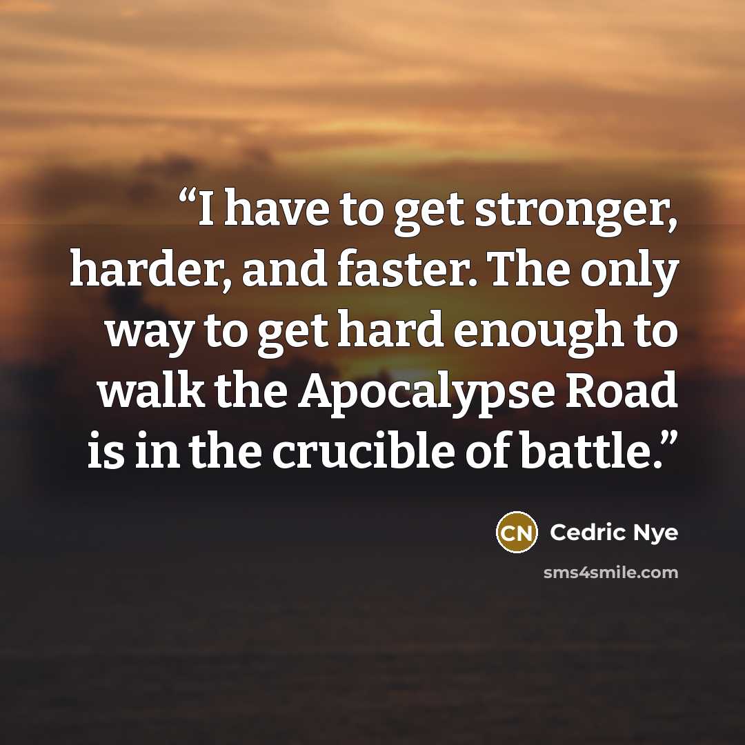 “I have to get stronger, harder, and faster. The only way to get hard enough to walk the Apocalypse Road is in the crucible of battle.” quote by Cedric Nye