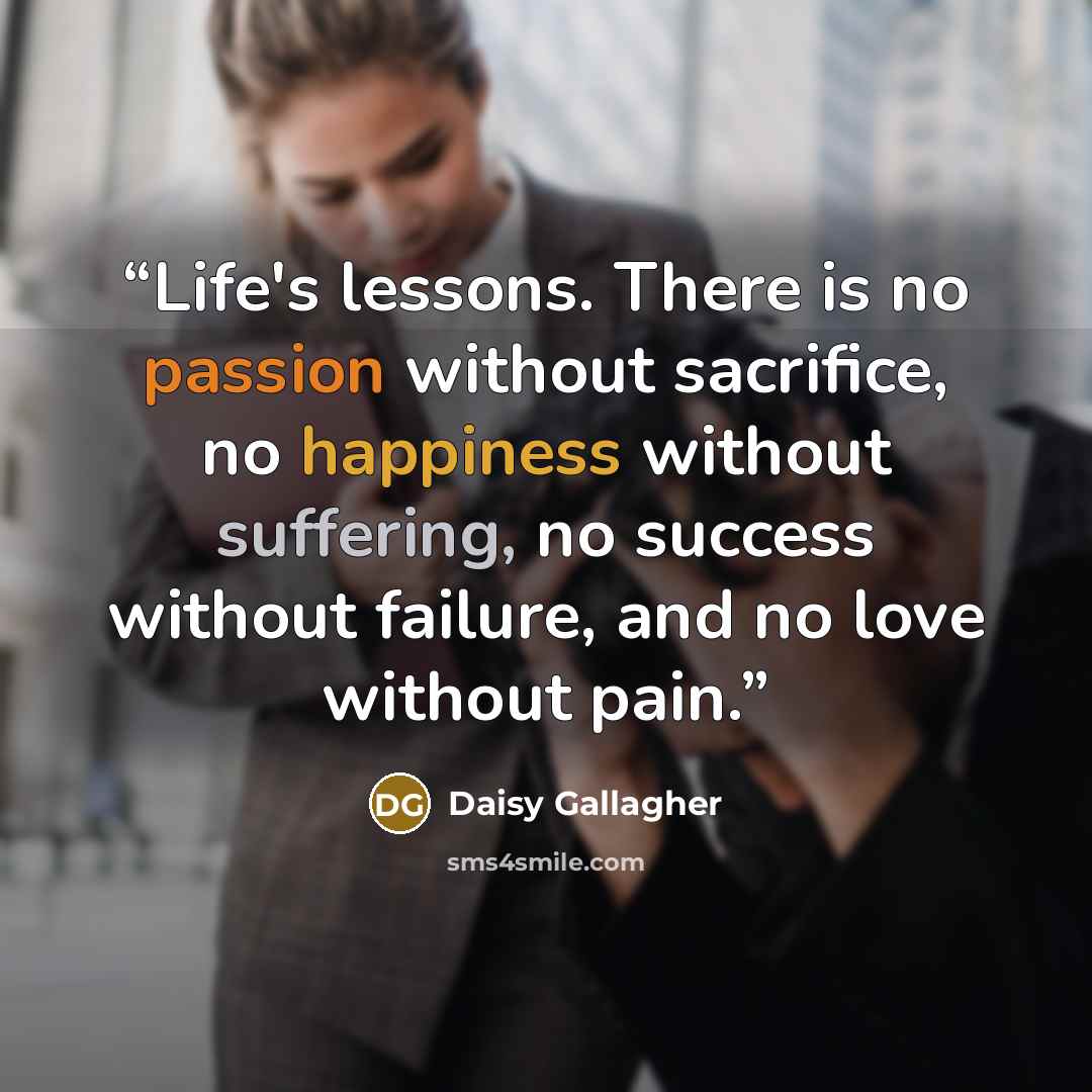 “Life's lessons. There is no passion without sacrifice, no happiness without suffering, no success without failure, and no love without pain.” quote by Daisy Gallagher