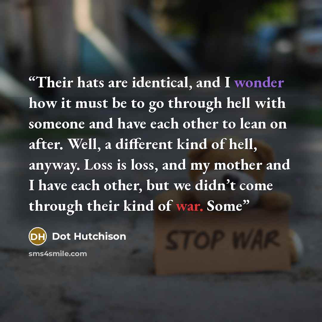 “Their hats are identical, and I wonder how it must be to go through hell with someone and have each other to lean on after. Well, a different kind of hell, anyway. Loss is loss, and my mother and I have each other, but we didn’t come through their kind of war. Some” quote by Dot Hutchison