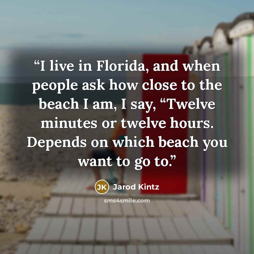 “I live in Florida, and when people ask how close to the beach I am, I say, “Twelve minutes or twelve hours. Depends on which beach you want to go to.” quote by Jarod Kintz