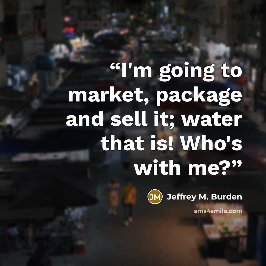 “I'm going to market, package and sell it; water that is! Who's with me?” quote by Jeffrey M. Burden