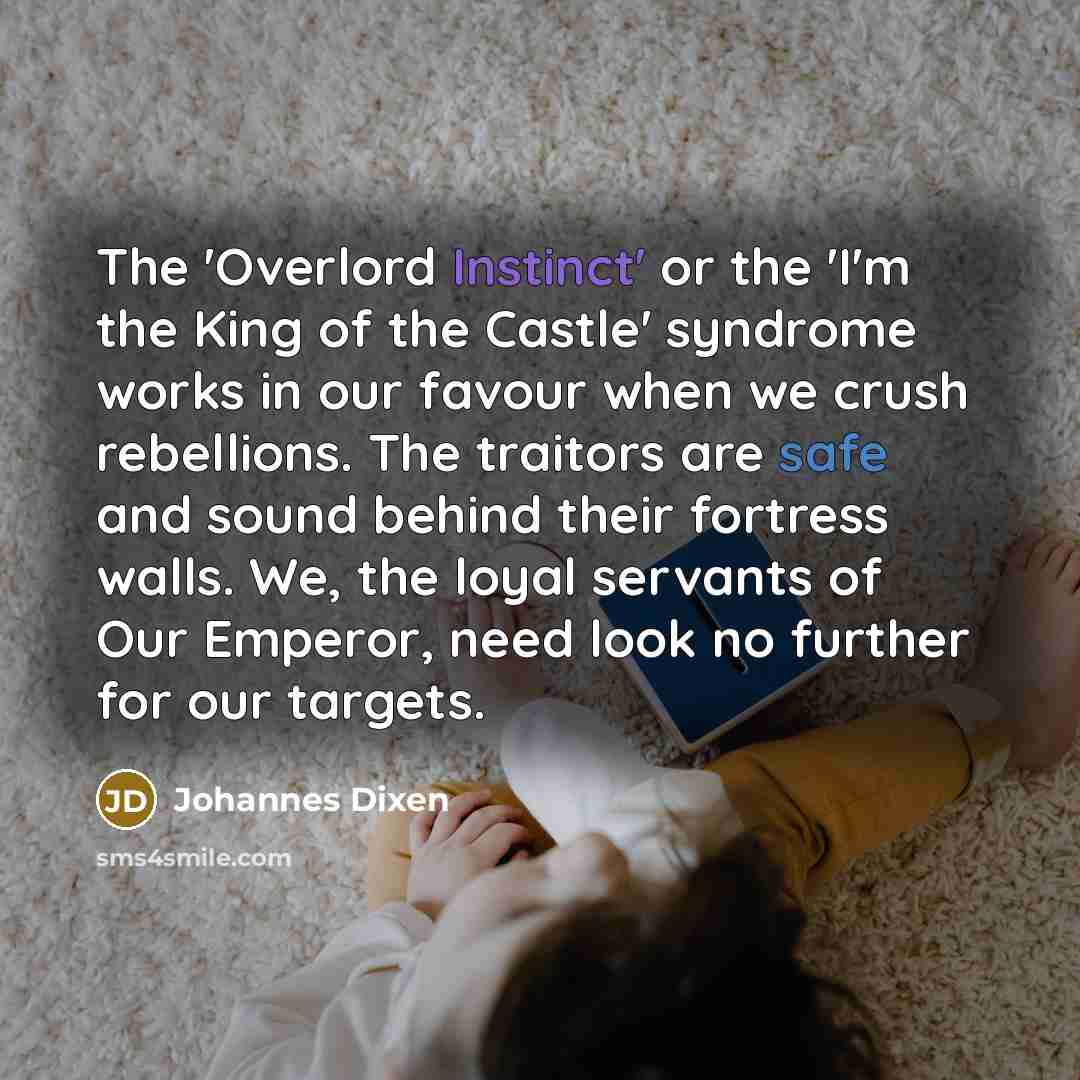 “The 'Overlord Instinct' or the 'I'm the King of the Castle' syndrome works in our favour when we crush rebellions. The traitors are safe and sound behind their fortress walls. We, the loyal servants of Our Emperor, need look no further for our targets.” quote by Johannes Dixen