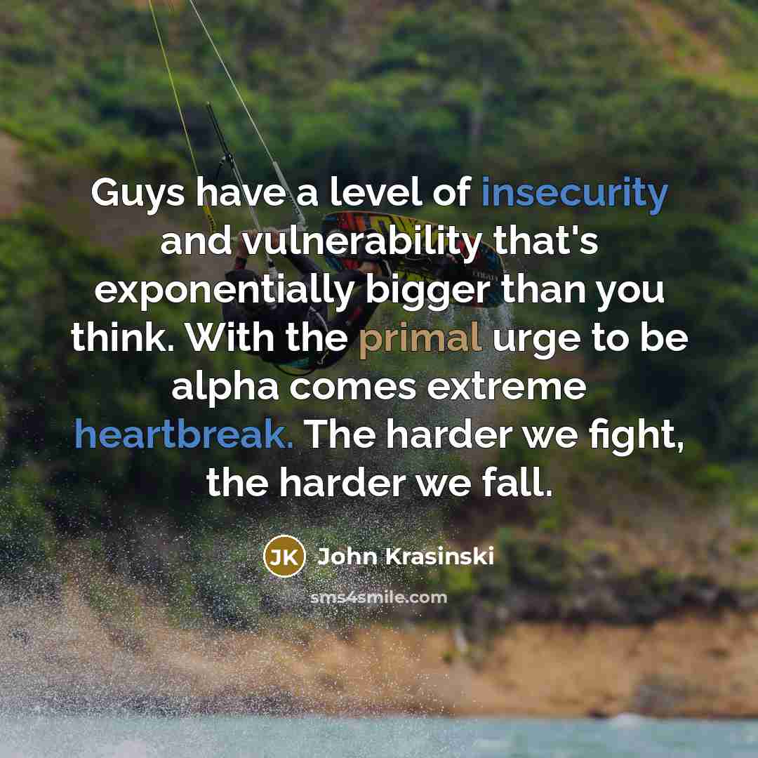 “Guys have a level of insecurity and vulnerability that's exponentially bigger than you think. With the primal urge to be alpha comes extreme heartbreak. The harder we fight, the harder we fall.” quote by John Krasinski