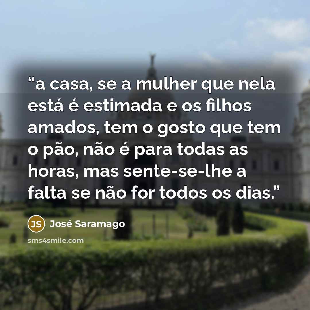 “a casa, se a mulher que nela está é estimada e os filhos amados, tem o gosto que tem o pão, não é para todas as horas, mas sente-se-lhe a falta se não for todos os dias.” quote by José Saramago