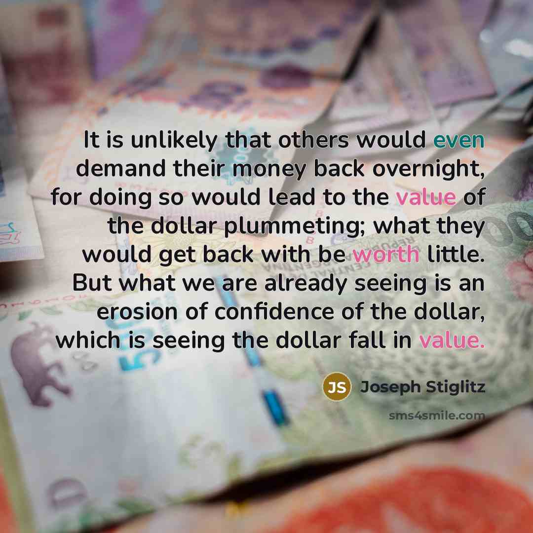 “It is unlikely that others would even demand their money back overnight, for doing so would lead to the value of the dollar plummeting; what they would get back with be worth little. But what we are already seeing is an erosion of confidence of the dollar, which is seeing the dollar fall in value.” quote by Joseph Stiglitz