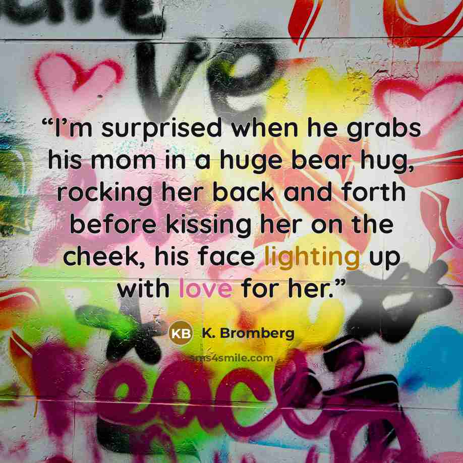 “I’m surprised when he grabs his mom in a huge bear hug, rocking her back and forth before kissing her on the cheek, his face lighting up with love for her.” quote by K. Bromberg