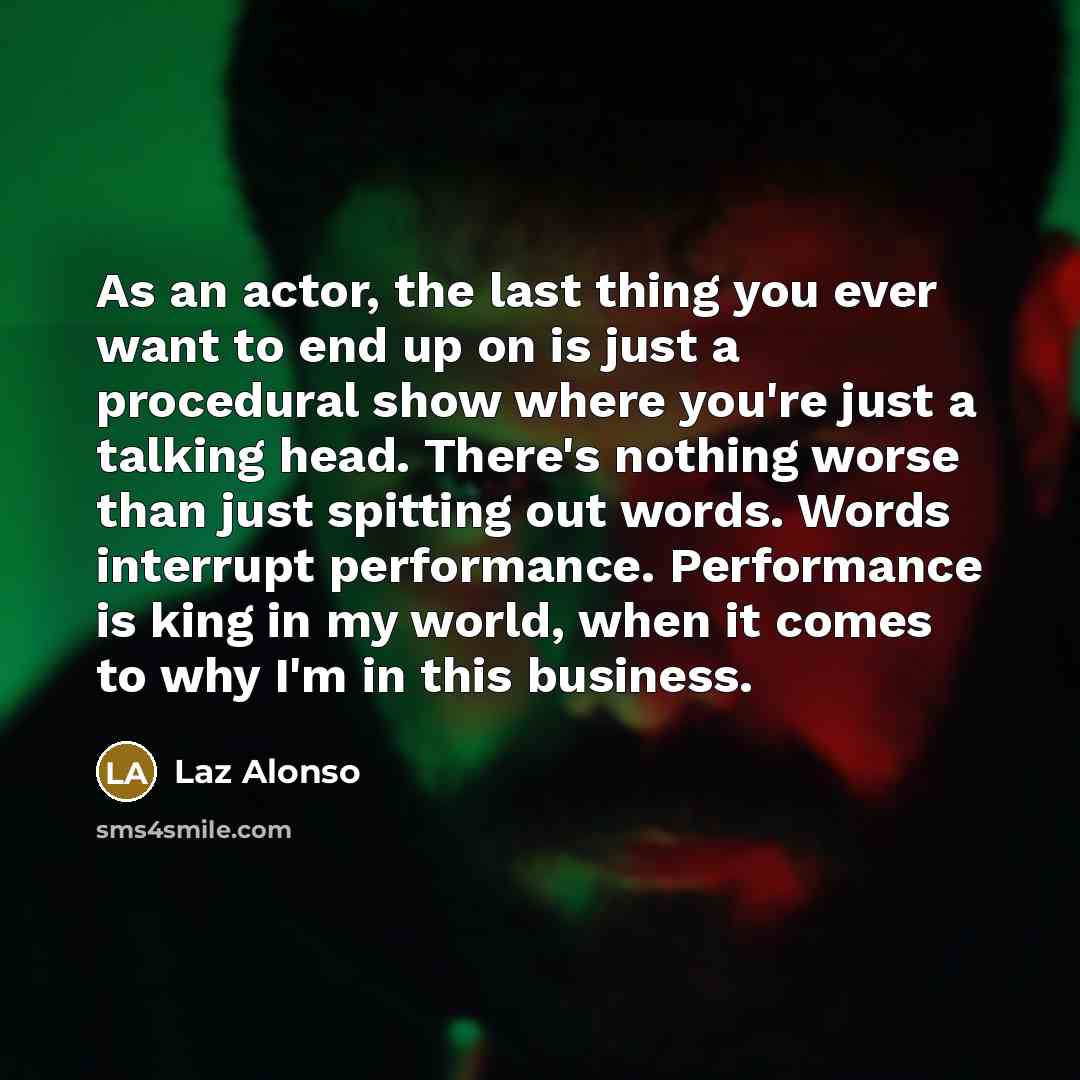 “As an actor, the last thing you ever want to end up on is just a procedural show where you're just a talking head. There's nothing worse than just spitting out words. Words interrupt performance. Performance is king in my world, when it comes to why I'm in this business.” quote by Laz Alonso