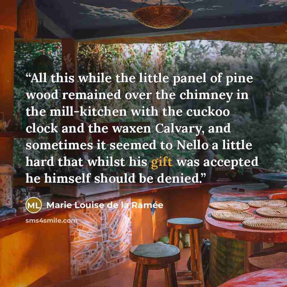 “All this while the little panel of pine wood remained over the chimney in the mill-kitchen with the cuckoo clock and the waxen Calvary, and sometimes it seemed to Nello a little hard that whilst his gift was accepted he himself should be denied.” quote by Marie Louise de la Ramée