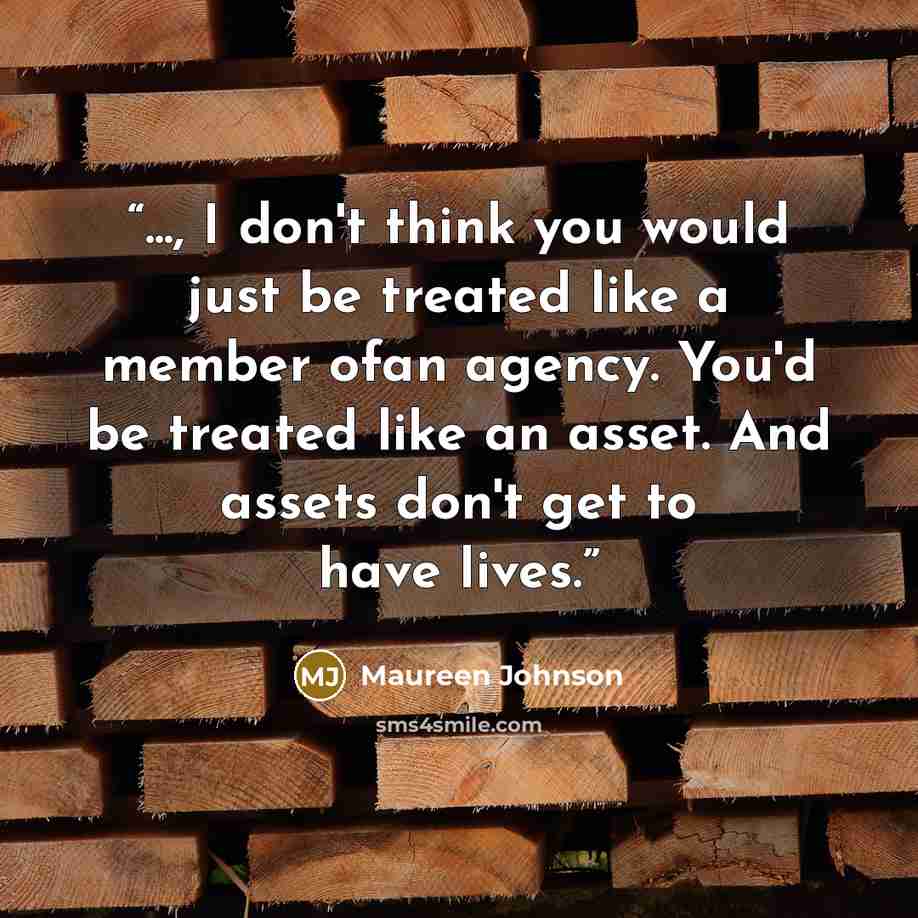 “..., I don't think you would just be treated like a member ofan agency. You'd be treated like an asset. And assets don't get to have lives.” quote by Maureen Johnson