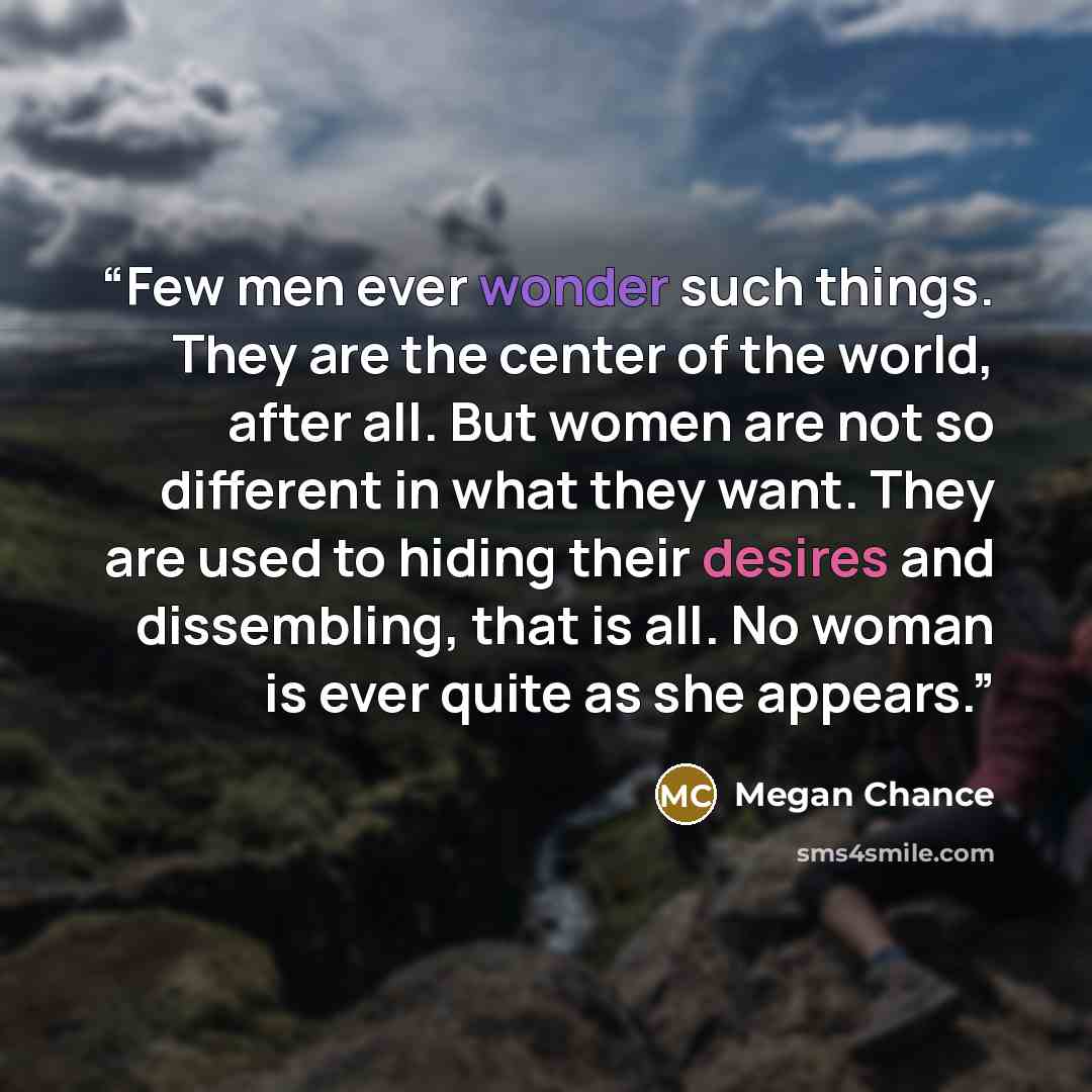 “Few men ever wonder such things. They are the center of the world, after all. But women are not so different in what they want. They are used to hiding their desires and dissembling, that is all. No woman is ever quite as she appears.” quote by Megan Chance