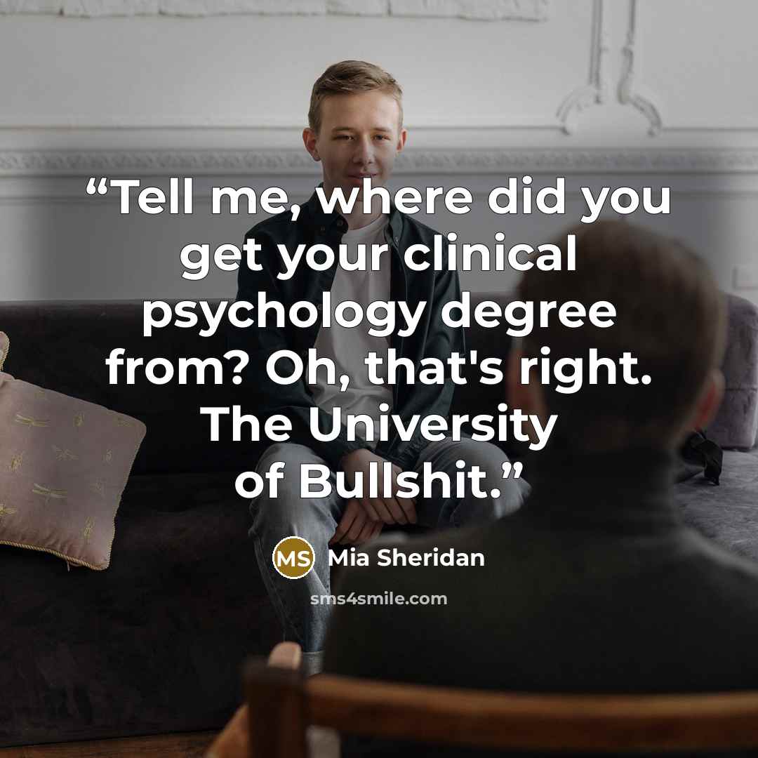 “Tell me, where did you get your clinical psychology degree from? Oh, that's right. The University of Bullshit.” quote by Mia Sheridan