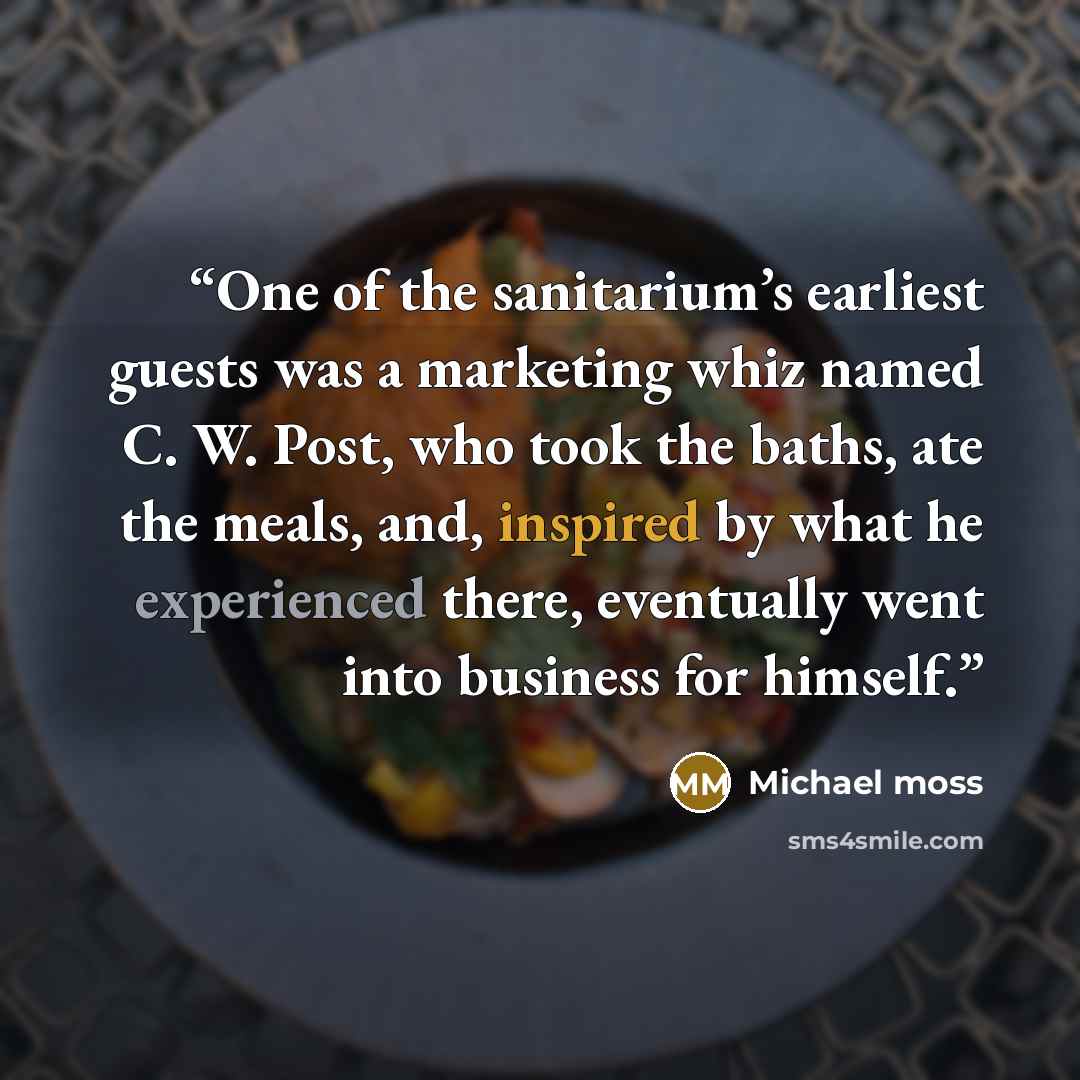 “One of the sanitarium’s earliest guests was a marketing whiz named C. W. Post, who took the baths, ate the meals, and, inspired by what he experienced there, eventually went into business for himself.” quote by Michael Moss