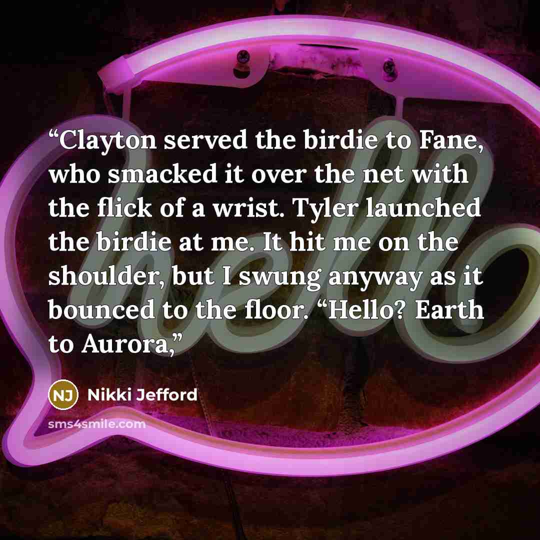 “Clayton served the birdie to Fane, who smacked it over the net with the flick of a wrist. Tyler launched the birdie at me. It hit me on the shoulder, but I swung anyway as it bounced to the floor. “Hello? Earth to Aurora,” quote by Nikki Jefford