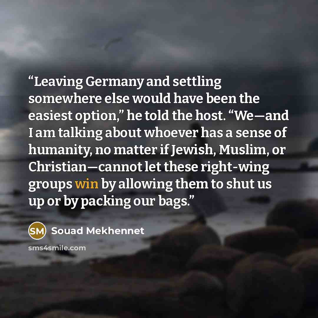 “Leaving Germany and settling somewhere else would have been the easiest option,” he told the host. “We—and I am talking about whoever has a sense of humanity, no matter if Jewish, Muslim, or Christian—cannot let these right-wing groups win by allowing them to shut us up or by packing our bags.” quote by Souad Mekhennet