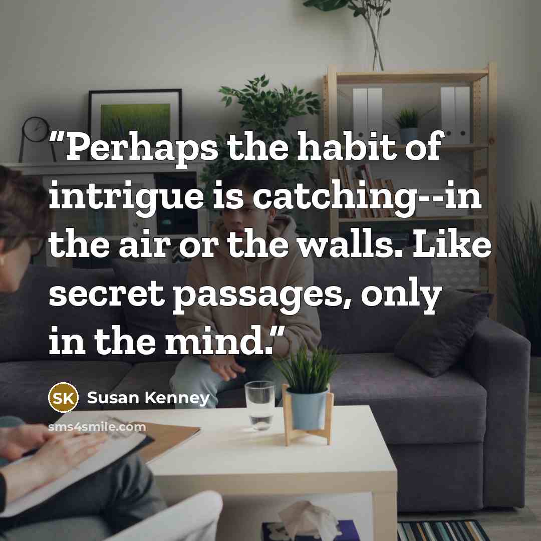 “Perhaps the habit of intrigue is catching--in the air or the walls. Like secret passages, only in the mind.” quote by Susan Kenney
