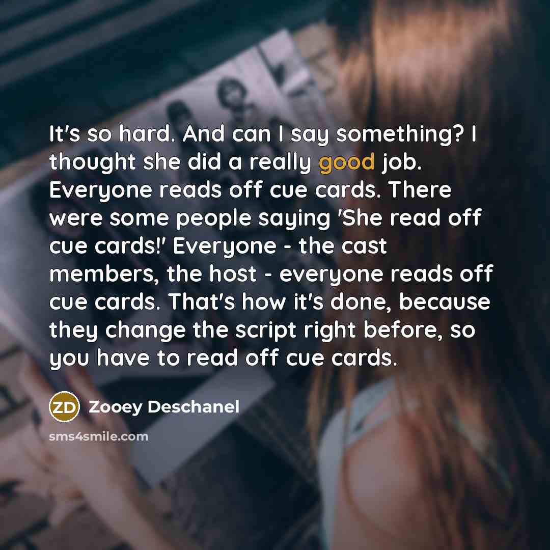 “It's so hard. And can I say something? I thought she did a really good job. Everyone reads off cue cards. There were some people saying 'She read off cue cards!' Everyone - the cast members, the host - everyone reads off cue cards. That's how it's done, because they change the script right before…” quote by Zooey Deschanel