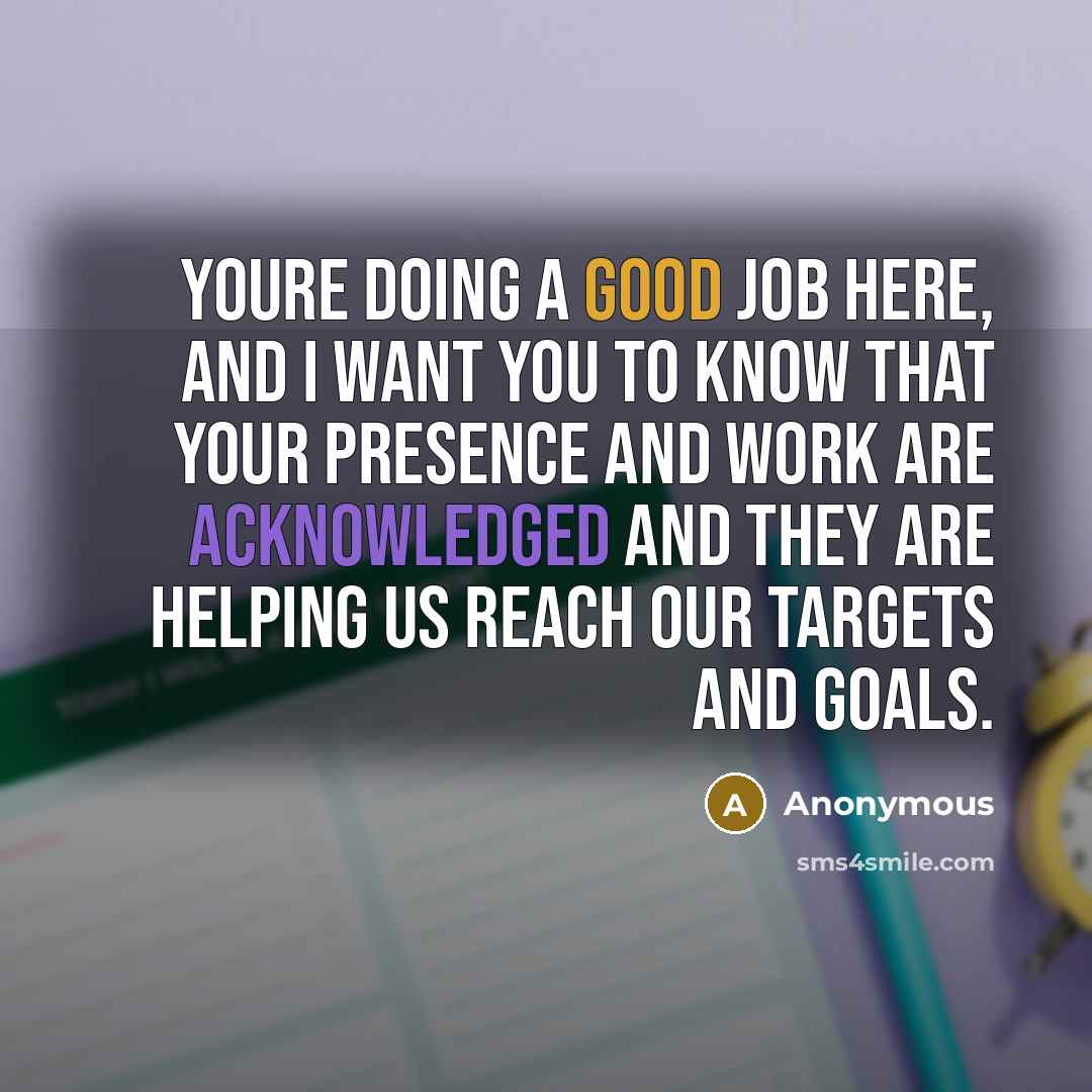 “Youre doing a good job here, and I want you to know that your presence and work are acknowledged and they are helping us reach our targets and goals.” quote by Anonymous