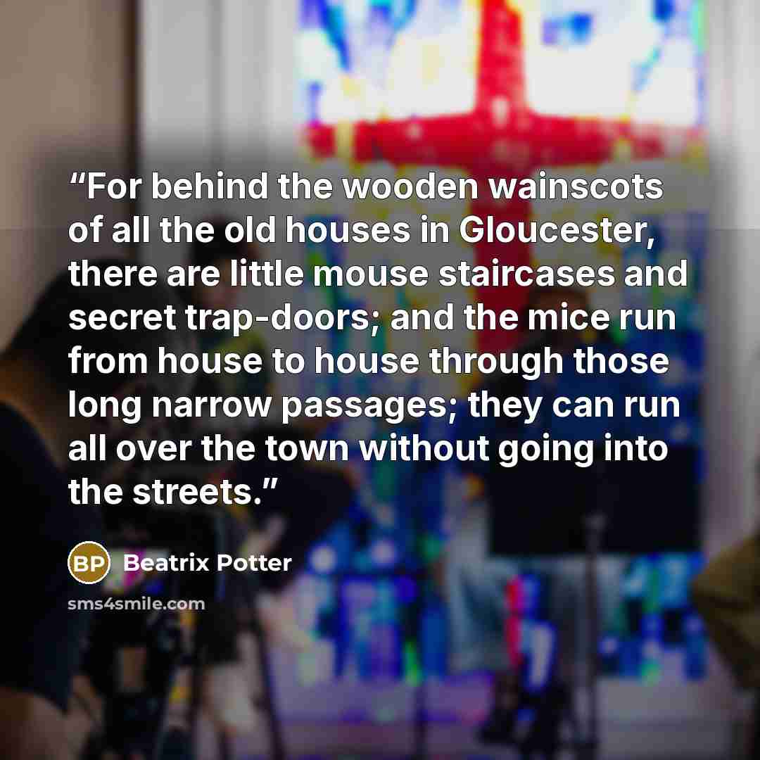 “For behind the wooden wainscots of all the old houses in Gloucester, there are little mouse staircases and secret trap-doors; and the mice run from house to house through those long narrow passages; they can run all over the town without going into the streets.” quote by Beatrix Potter