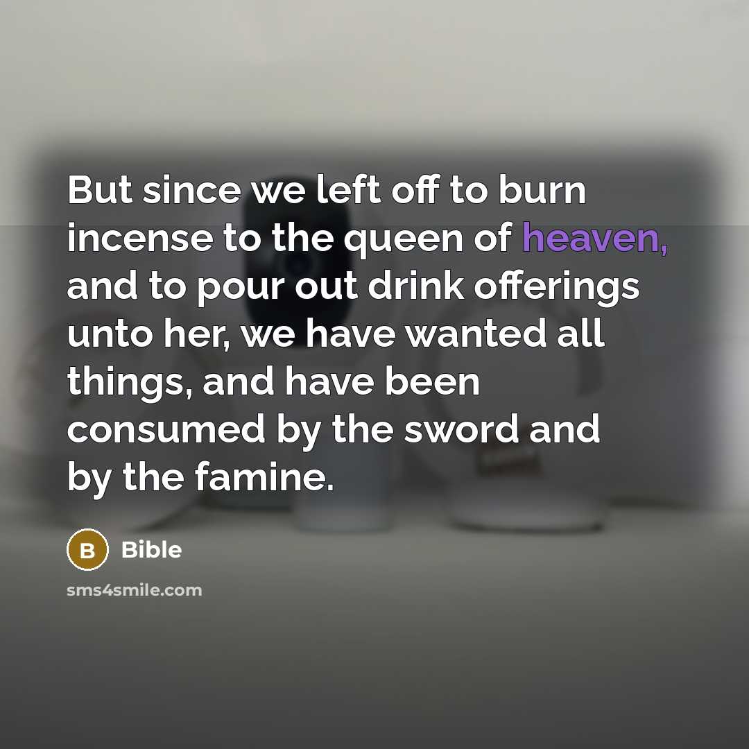 “But since we left off to burn incense to the queen of heaven, and to pour out drink offerings unto her, we have wanted all things, and have been consumed by the sword and by the famine.” quote by Bible
