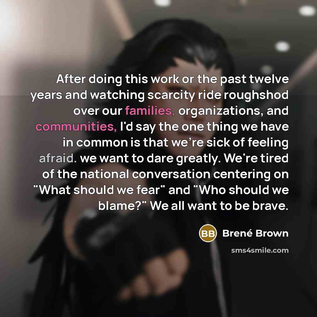 “After doing this work or the past twelve years and watching scarcity ride roughshod over our families, organizations, and communities, I'd say the one thing we have in common is that we're sick of feeling afraid. we want to dare greatly. We're tired of the national conversation centering on "What…” quote by Brené Brown