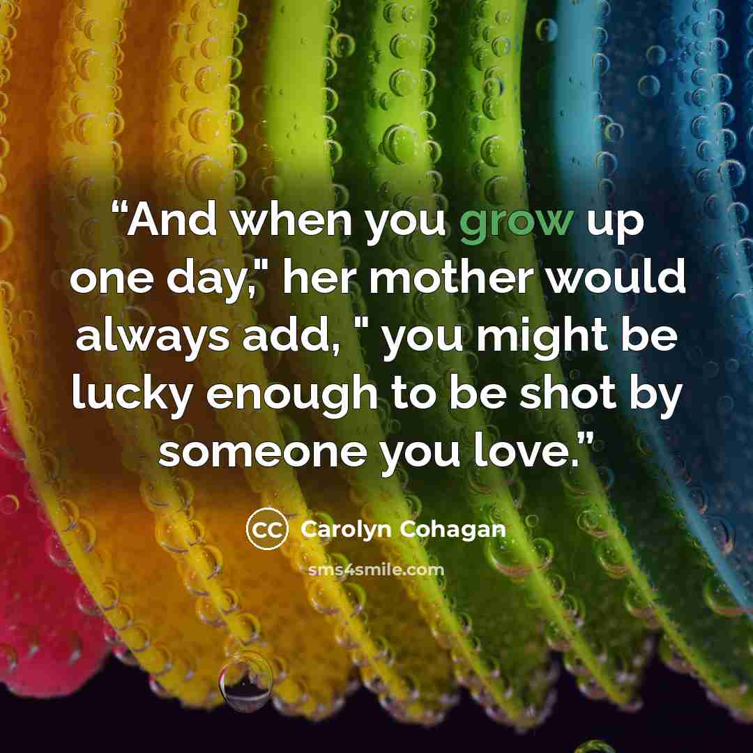 “And when you grow up one day," her mother would always add, " you might be lucky enough to be shot by someone you love.” quote by Carolyn Cohagan