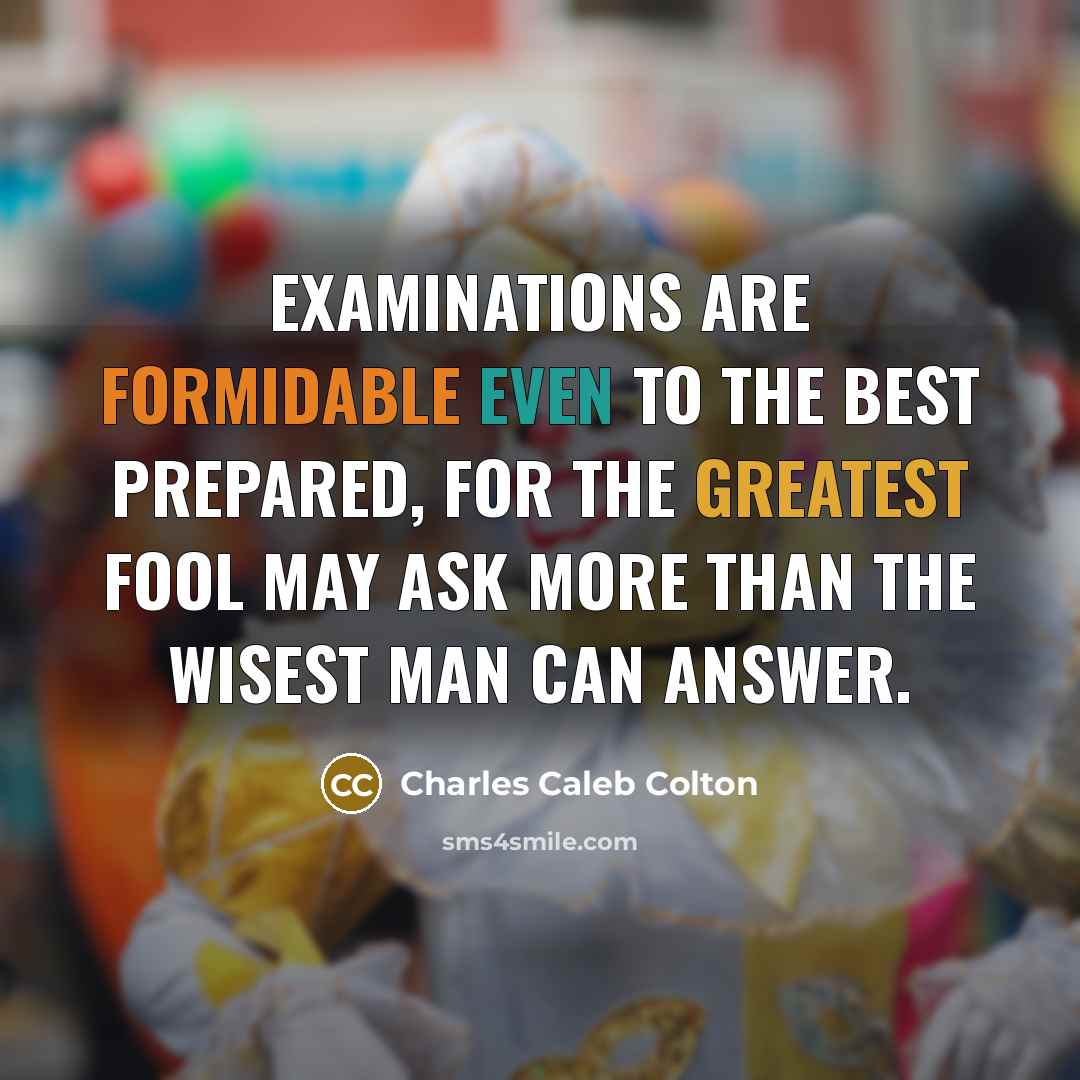 “Examinations are formidable even to the best prepared, for the greatest fool may ask more than the wisest man can answer.” quote by Charles Caleb Colton