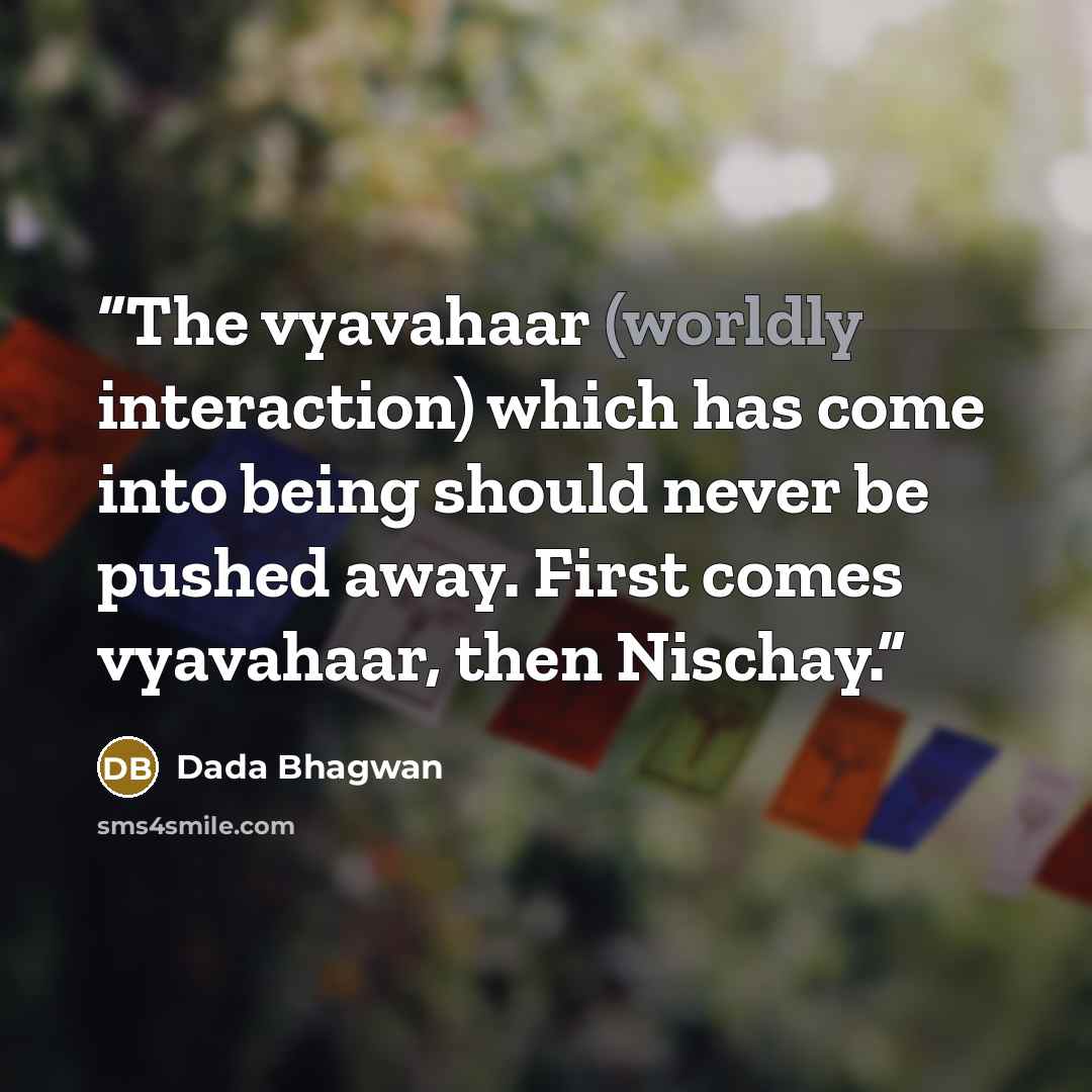 “The vyavahaar (worldly interaction) which has come into being should never be pushed away. First comes vyavahaar, then Nischay.” quote by Dada Bhagwan