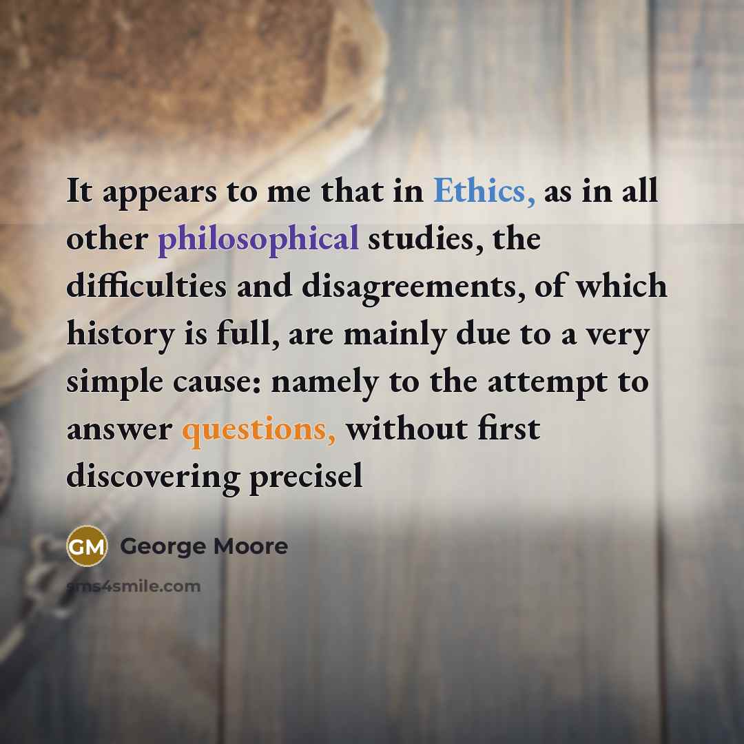 “It appears to me that in Ethics, as in all other philosophical studies, the difficulties and disagreements, of which history is full, are mainly due to a very simple cause: namely to the attempt to answer questions, without first discovering precisel” quote by George Moore