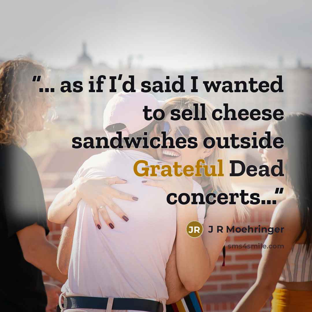“... as if I’d said I wanted to sell cheese sandwiches outside Grateful Dead concerts...” quote by J R Moehringer