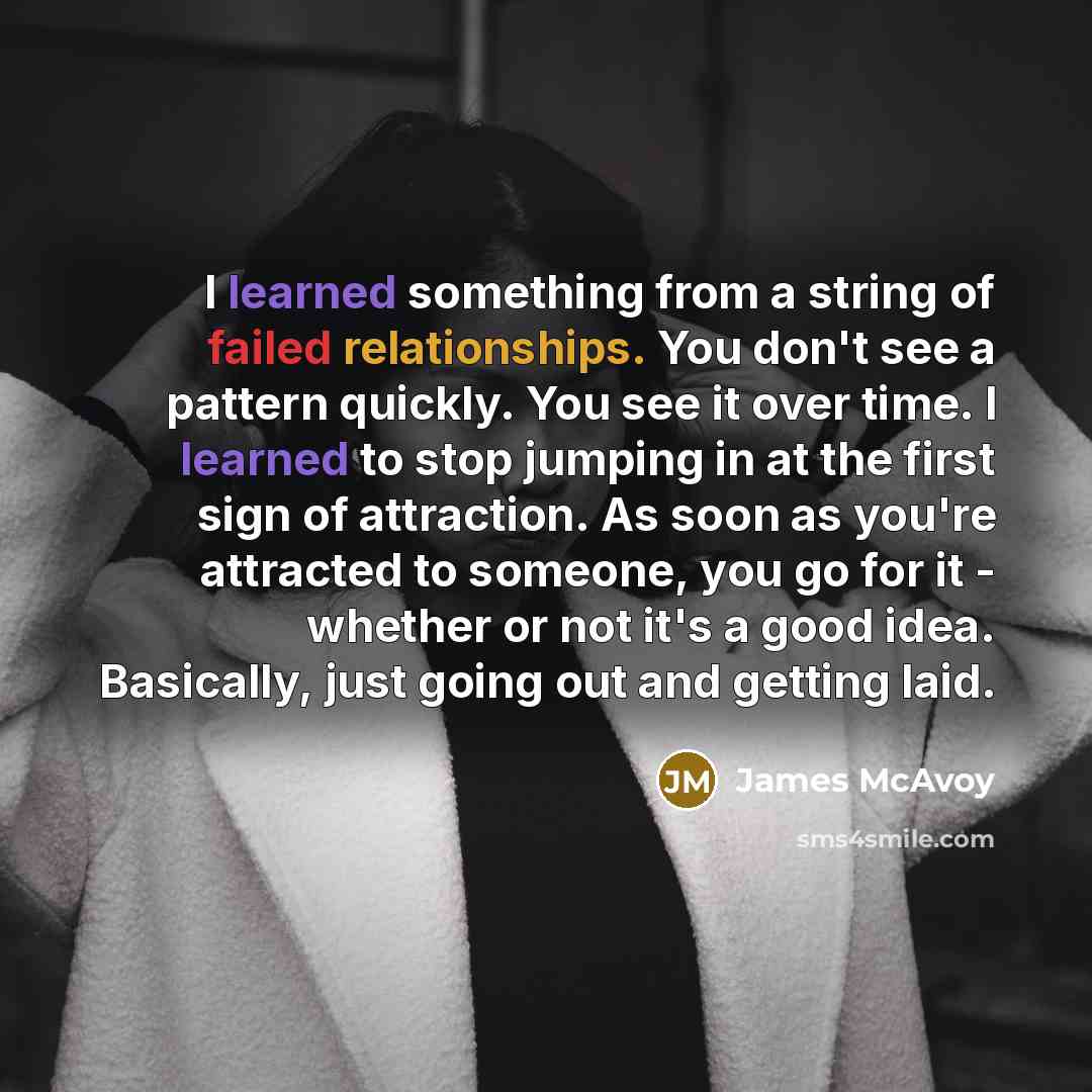 “I learned something from a string of failed relationships. You don't see a pattern quickly. You see it over time. I learned to stop jumping in at the first sign of attraction. As soon as you're attracted to someone, you go for it - whether or not it's a good idea. Basically, just going out and…” quote by James McAvoy