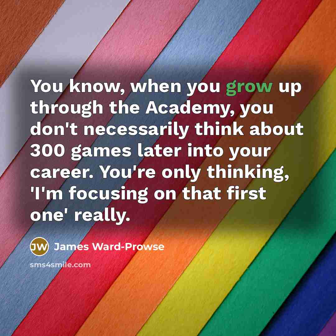 “You know, when you grow up through the Academy, you don't necessarily think about 300 games later into your career. You're only thinking, 'I'm focusing on that first one' really.” quote by James Ward-Prowse