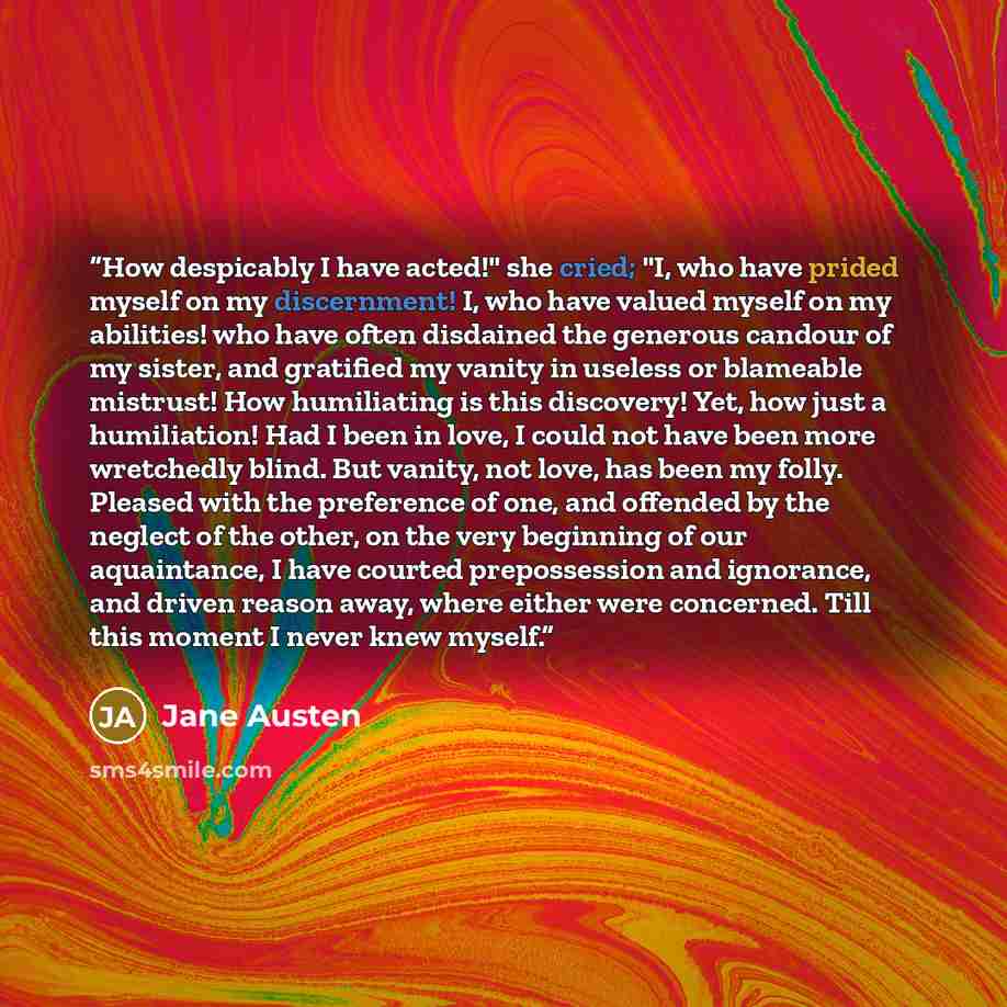 “How despicably I have acted!" she cried; "I, who have prided myself on my discernment! I, who have valued myself on my abilities! who have often disdained the generous candour of my sister, and gratified my vanity in useless or blameable mistrust! How humiliating is this discovery! Yet, how just a…” quote by Jane Austen