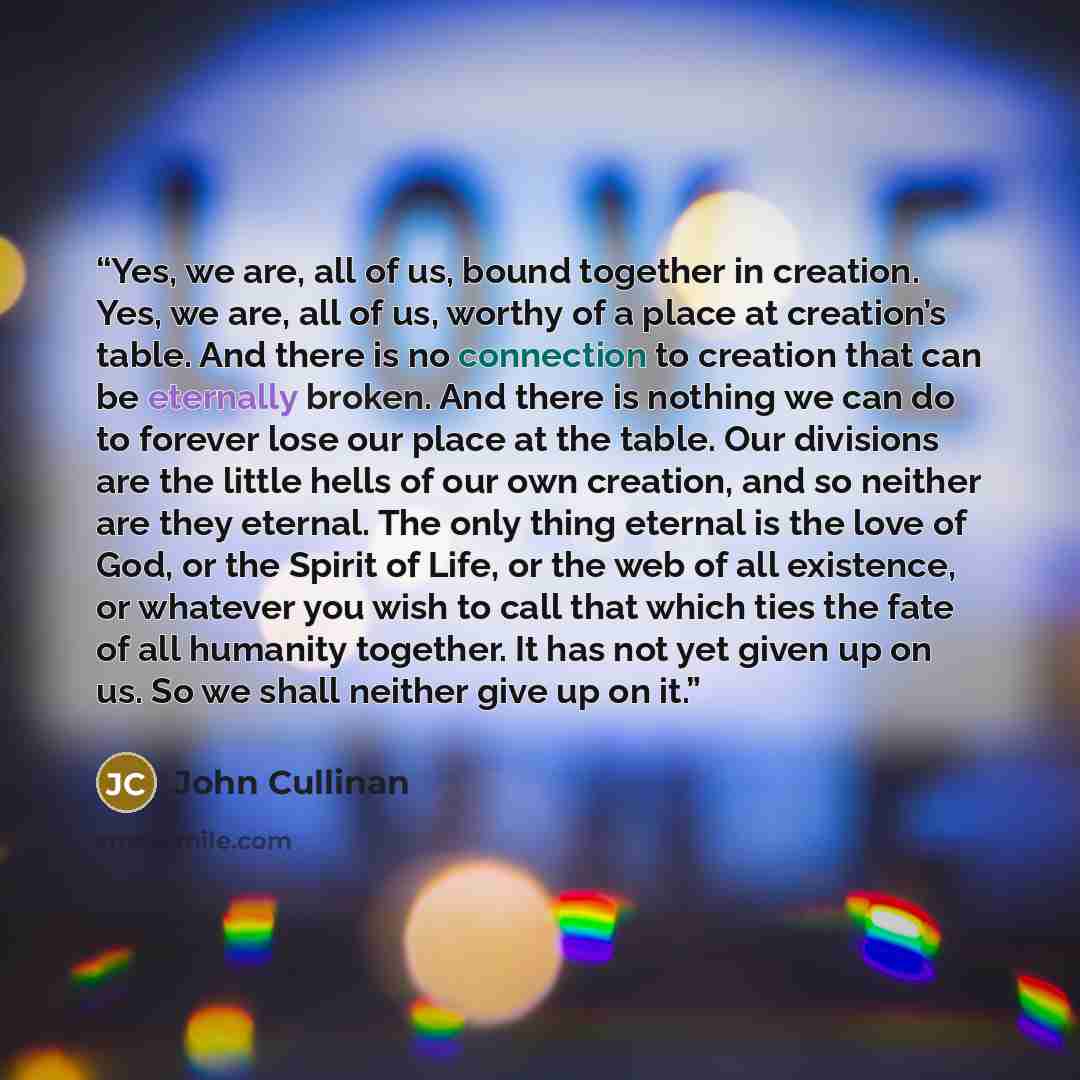 “Yes, we are, all of us, bound together in creation. Yes, we are, all of us, worthy of a place at creation’s table. And there is no connection to creation that can be eternally broken. And there is nothing we can do to forever lose our place at the table. Our divisions are the little hells of our…” quote by John Cullinan