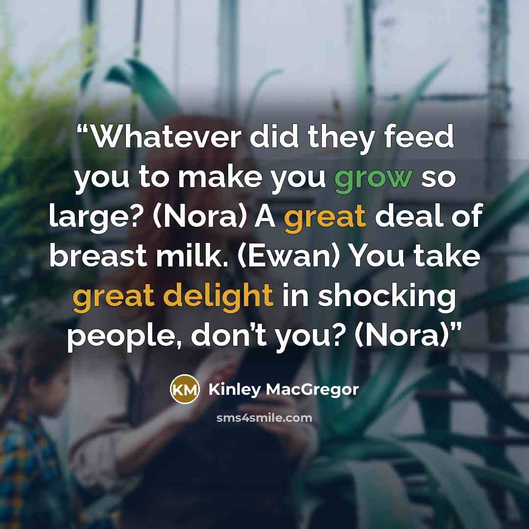 “Whatever did they feed you to make you grow so large? (Nora) A great deal of breast milk. (Ewan) You take great delight in shocking people, don’t you? (Nora)” quote by Kinley MacGregor