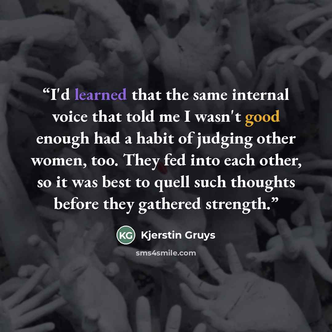 “I'd learned that the same internal voice that told me I wasn't good enough had a habit of judging other women, too. They fed into each other, so it was best to quell such thoughts before they gathered strength.” quote by Kjerstin Gruys