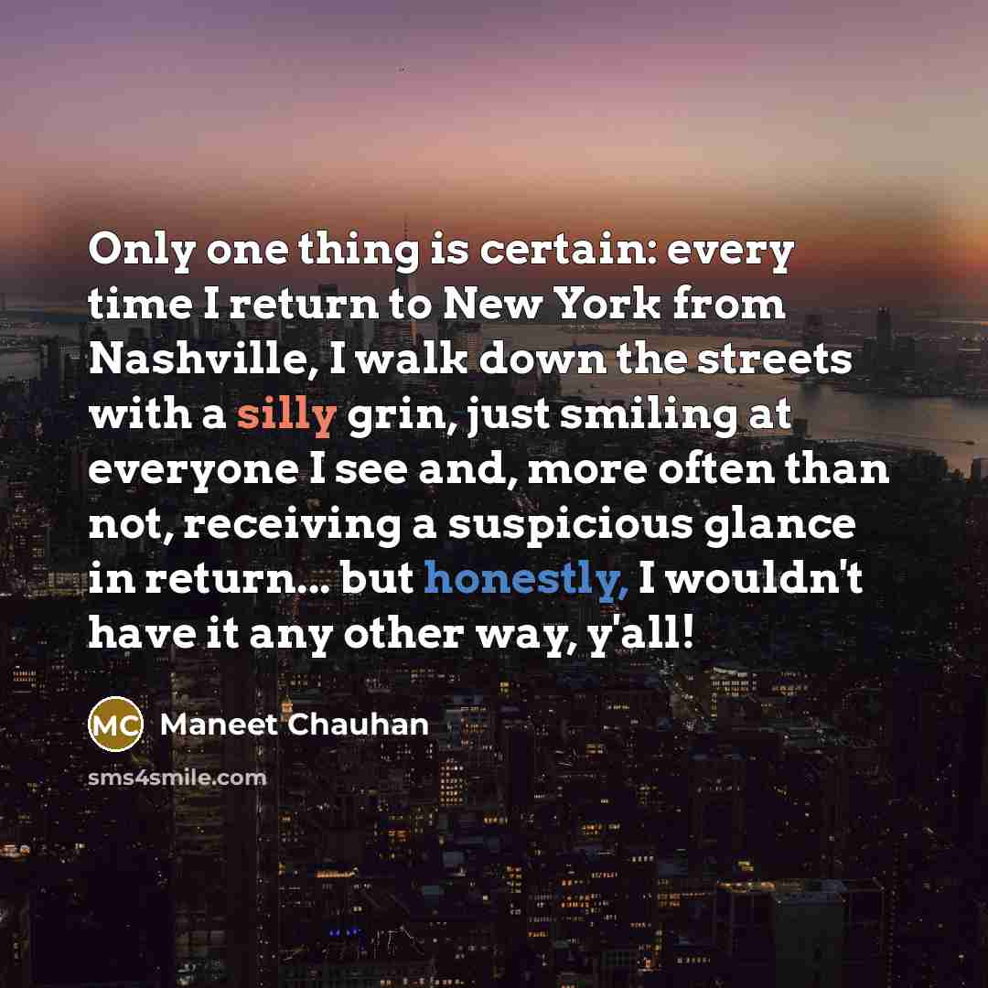 “Only one thing is certain: every time I return to New York from Nashville, I walk down the streets with a silly grin, just smiling at everyone I see and, more often than not, receiving a suspicious glance in return... but honestly, I wouldn't have it any other way, y'all!” quote by Maneet Chauhan