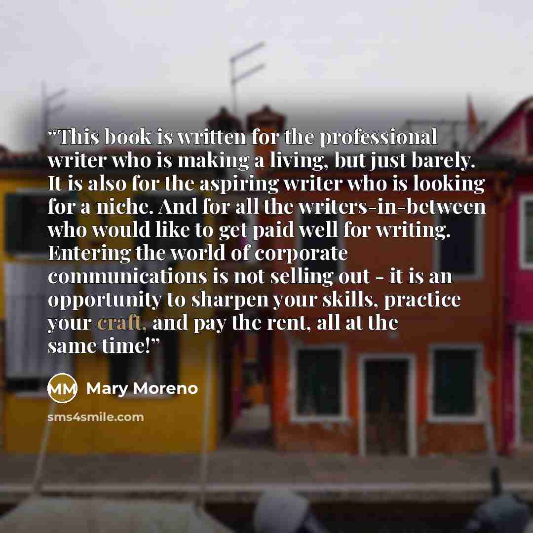 “This book is written for the professional writer who is making a living, but just barely. It is also for the aspiring writer who is looking for a niche. And for all the writers-in-between who would like to get paid well for writing. Entering the world of corporate communications is not selling out…” quote by Mary Moreno