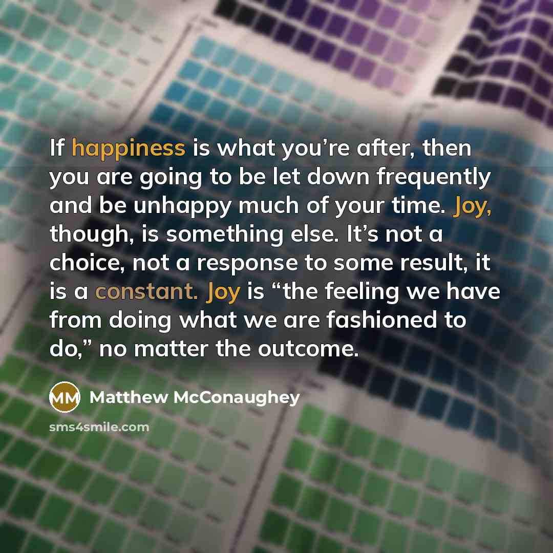 “If happiness is what you’re after, then you are going to be let down frequently and be unhappy much of your time. Joy, though, is something else. It’s not a choice, not a response to some result, it is a constant. Joy is “the feeling we have from doing what we are fashioned to do,” no matter the…” quote by Matthew McConaughey