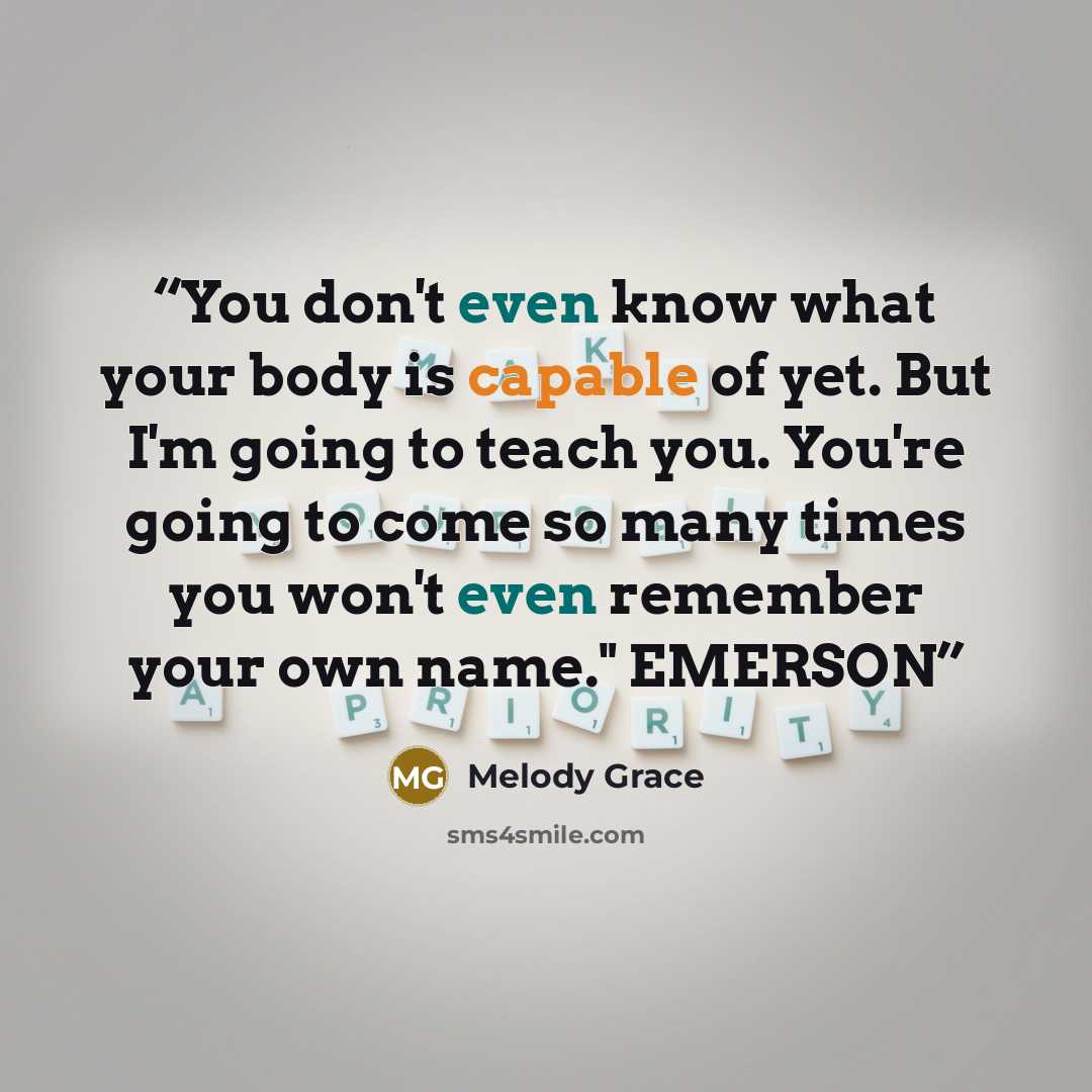 “You don't even know what your body is capable of yet. But I'm going to teach you. You're going to come so many times you won't even remember your own name." EMERSON” quote by Melody Grace