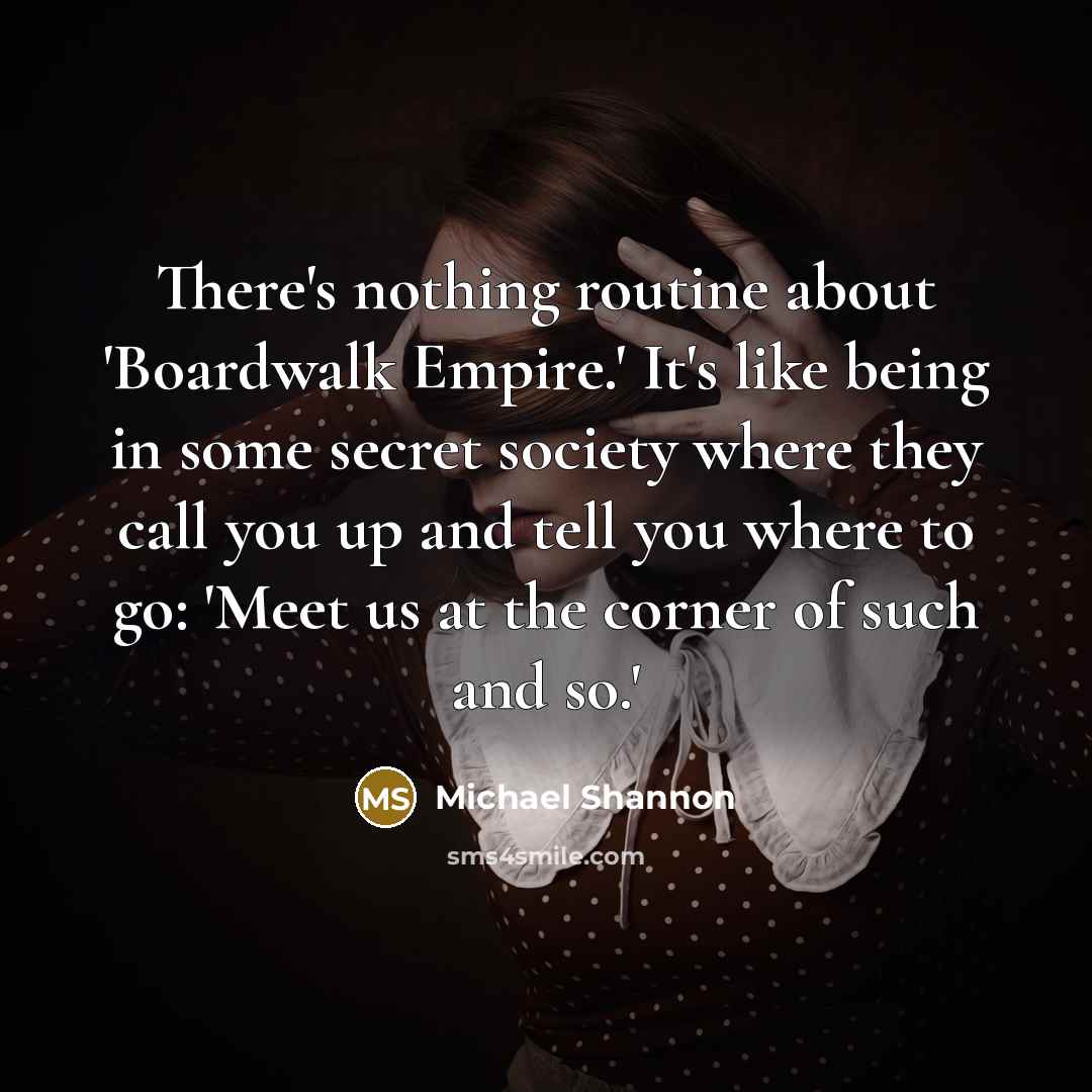 “There's nothing routine about 'Boardwalk Empire.' It's like being in some secret society where they call you up and tell you where to go: 'Meet us at the corner of such and so.'” quote by Michael Shannon