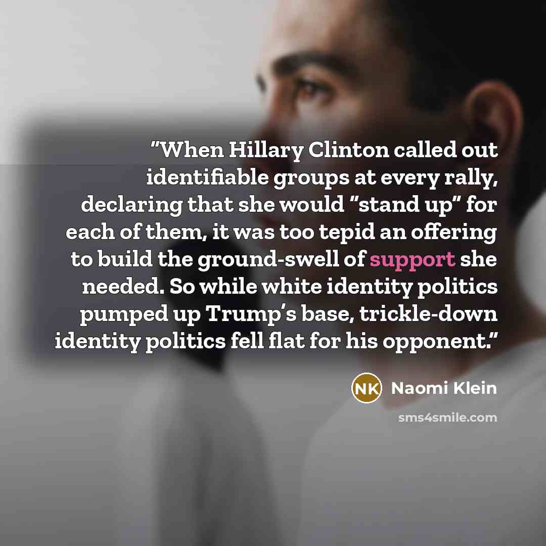 “When Hillary Clinton called out identifiable groups at every rally, declaring that she would “stand up” for each of them, it was too tepid an offering to build the ground-swell of support she needed. So while white identity politics pumped up Trump’s base, trickle-down identity politics fell flat…” quote by Naomi Klein