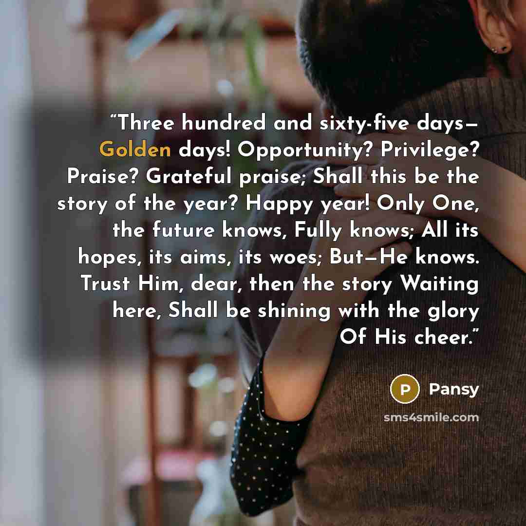 “Three hundred and sixty-five days— Golden days! Opportunity? Privilege? Praise? Grateful praise; Shall this be the story of the year? Happy year! Only One, the future knows, Fully knows; All its hopes, its aims, its woes; But—He knows. Trust Him, dear, then the story Waiting here, Shall be shining…” quote by Pansy